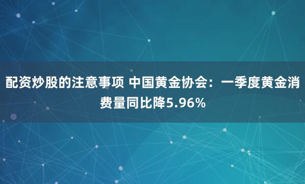 配资炒股的注意事项 中国黄金协会：一季度黄金消费量同比降5.96%