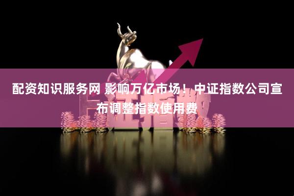 配资知识服务网 影响万亿市场！中证指数公司宣布调整指数使用费