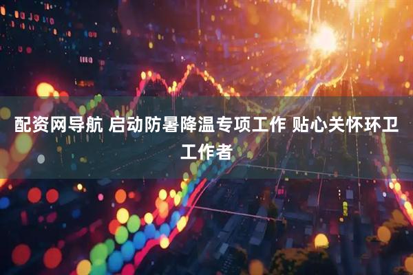 配资网导航 启动防暑降温专项工作 贴心关怀环卫工作者