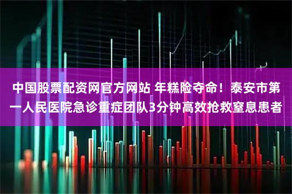 中国股票配资网官方网站 年糕险夺命！泰安市第一人民医院急诊重症团队3分钟高效抢救窒息患者