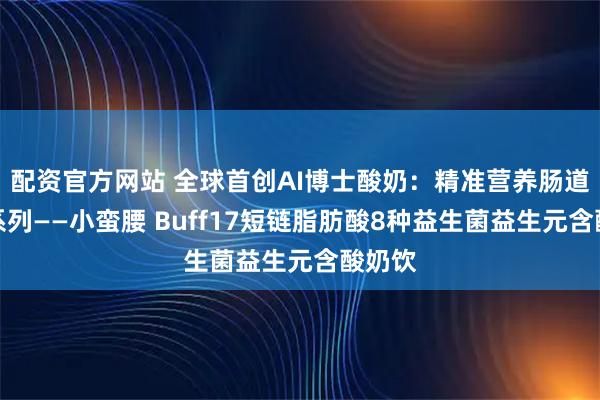 配资官方网站 全球首创AI博士酸奶：精准营养肠道健康系列——小蛮腰 Buff17短链脂肪酸8种益生菌益生元含酸奶饮