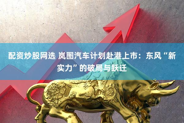 配资炒股网选 岚图汽车计划赴港上市：东风“新实力”的破局与跃迁