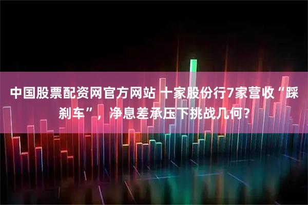 中国股票配资网官方网站 十家股份行7家营收“踩刹车”，净息差承压下挑战几何？
