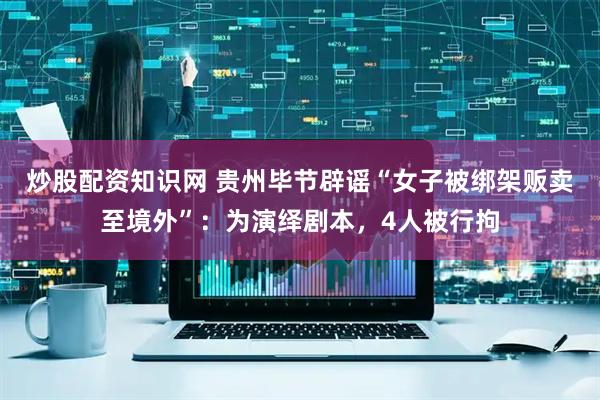 炒股配资知识网 贵州毕节辟谣“女子被绑架贩卖至境外”：为演绎剧本，4人被行拘