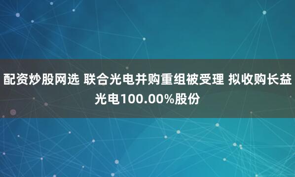 配资炒股网选 联合光电并购重组被受理 拟收购长益光电100.00%股份