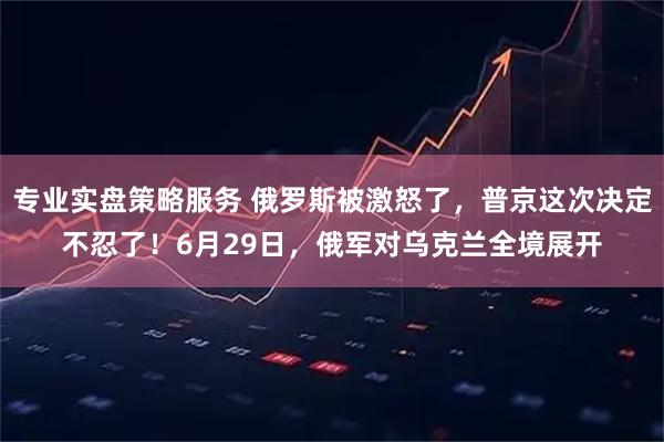 专业实盘策略服务 俄罗斯被激怒了，普京这次决定不忍了！6月29日，俄军对乌克兰全境展开